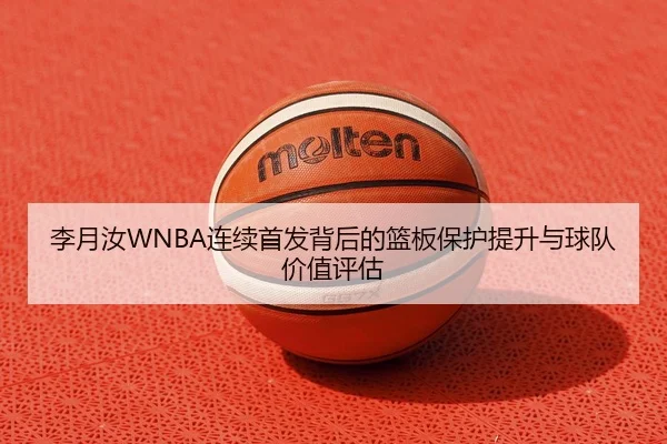 李月汝WNBA连续首发背后的篮板保护提升与球队价值评估